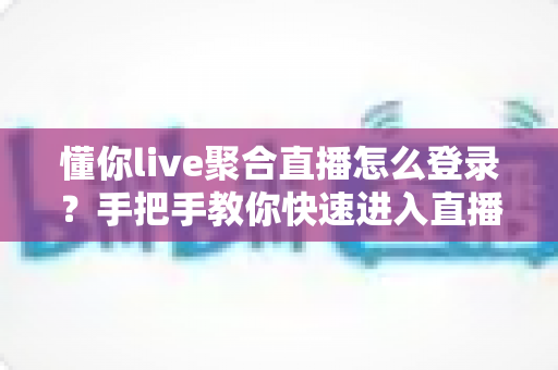 懂你live聚合直播怎么登录？手把手教你快速进入直播世界的完整指南