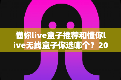 懂你live盒子推荐和懂你live无线盒子你选哪个?2025年最全选购对比指南与避坑攻略 懂你live盒子推荐和懂你live无线盒子你选哪个?2025年最全选购对比指南与避坑攻略