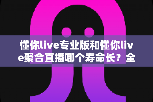 懂你live专业版和懂你live聚合直播哪个寿命长？全面对比分析与实用选购指南