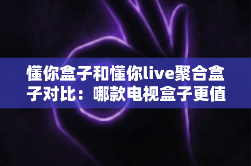 懂你盒子和懂你live聚合盒子对比：哪款电视盒子更值得入手？