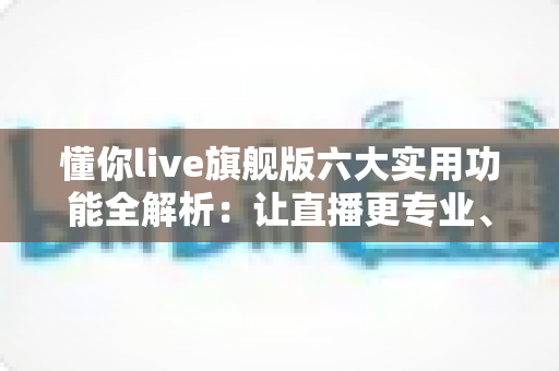 懂你live旗舰版六大实用功能全解析：让直播更专业、涨粉更快、变现更轻松的开播利器