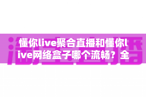 懂你live聚合直播和懂你live网络盒子哪个流畅？全面解析两大观看方案的流畅度对比与选购指南