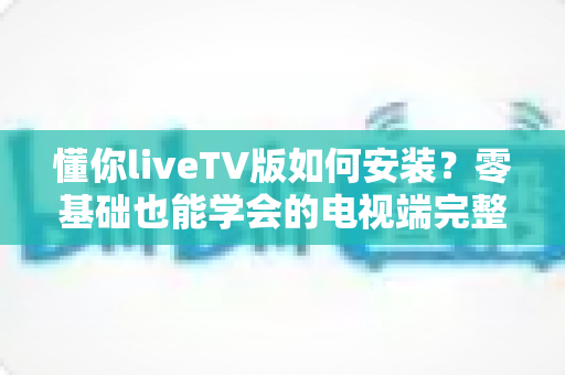 懂你liveTV版如何安装?零基础也能学会的电视端完整安装教程与实用技巧 懂你liveTV版如何安装?零基础也能学会的电视端完整安装教程与实用技巧