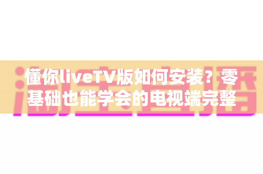懂你liveTV版如何安装?零基础也能学会的电视端完整安装教程与实用技巧 懂你liveTV版如何安装?零基础也能学会的电视端完整安装教程与实用技巧