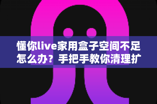 懂你live家用盒子空间不足怎么办？手把手教你清理扩容，让盒子流畅如新