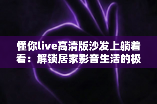 懂你live高清版沙发上躺着看：解锁居家影音生活的极致治愈新方式