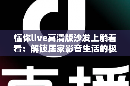 懂你live高清版沙发上躺着看：解锁居家影音生活的极致治愈新方式