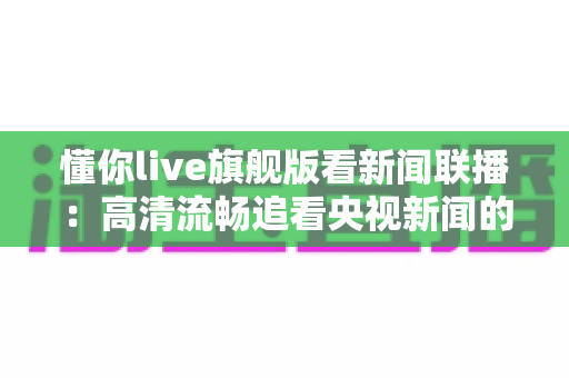 懂你live旗舰版看新闻联播：高清流畅追看央视新闻的全能观看指南