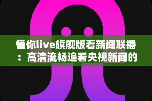 懂你live旗舰版看新闻联播：高清流畅追看央视新闻的全能观看指南