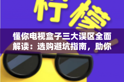 懂你电视盒子三大误区全面解读:选购避坑指南,助你轻松挑到高性价比电视盒子 懂你电视盒子三大误区全面解读:选购避坑指南,助你轻松挑到高性价比电视盒子