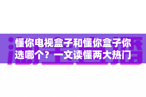 懂你电视盒子和懂你盒子你选哪个?一文读懂两大热门盒子的真实差异与选购建议 懂你电视盒子和懂你盒子你选哪个?一文读懂两大热门盒子的真实差异与选购建议