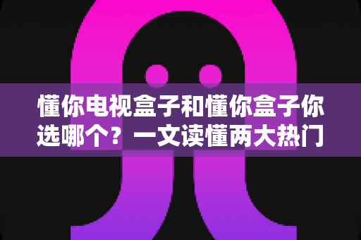 懂你电视盒子和懂你盒子你选哪个？一文读懂两大热门盒子的真实差异与选购建议
