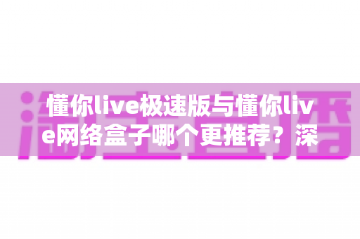 懂你live极速版与懂你live网络盒子哪个更推荐？深度对比解析帮你做决定