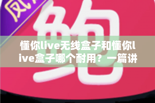 懂你live无线盒子和懂你live盒子哪个耐用？一篇讲透使用寿命与选购真相的深度指南