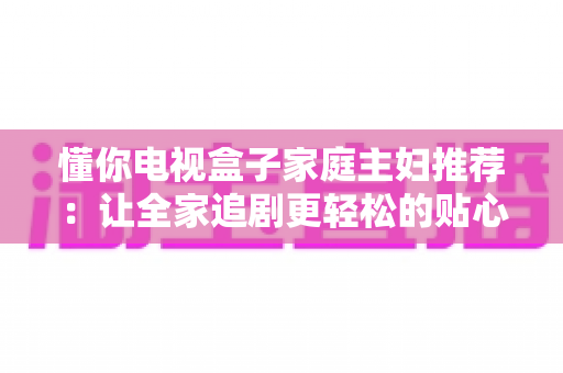 懂你电视盒子家庭主妇推荐：让全家追剧更轻松的贴心选购指南