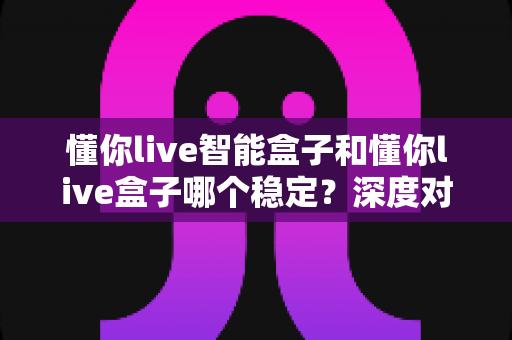 懂你live智能盒子和懂你live盒子哪个稳定?深度对比测评与选购避坑指南 懂你live智能盒子和懂你live盒子哪个稳定?深度对比测评与选购避坑指南