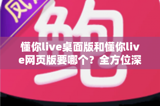 懂你live桌面版和懂你live网页版要哪个？全方位深度对比，帮你一次选对不纠结