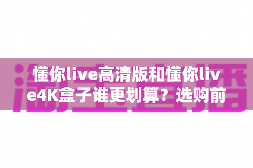 懂你live高清版和懂你live4K盒子谁更划算?选购前必看的深度对比与性价比分析 懂你live高清版和懂你live4K盒子谁更划算?选购前必看的深度对比与性价比分析