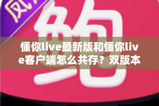 懂你live最新版和懂你live客户端怎么共存？双版本安装全攻略，一篇看懂不踩坑
