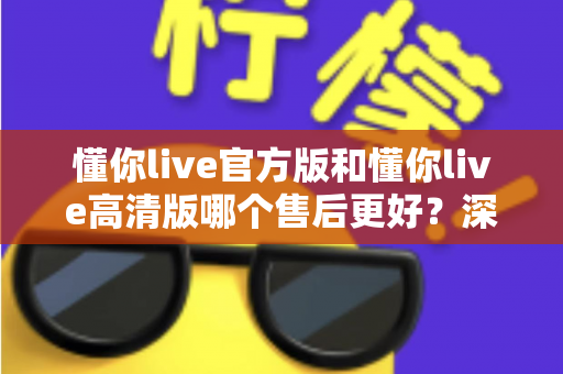懂你live官方版和懂你live高清版哪个售后更好？深度对比帮你选对版本