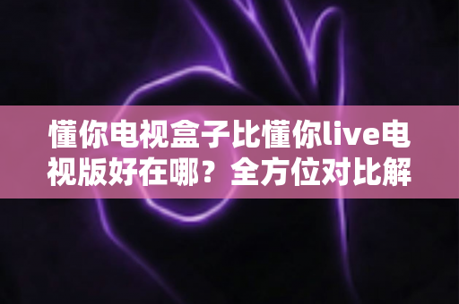 懂你电视盒子比懂你live电视版好在哪?全方位对比解析,帮你选对家庭观影方案 懂你电视盒子比懂你live电视版好在哪?全方位对比解析,帮你选对家庭观影方案
