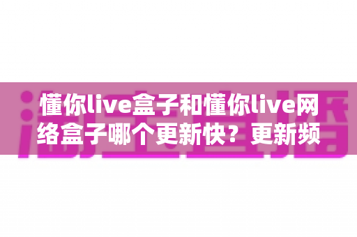 懂你live盒子和懂你live网络盒子哪个更新快？更新频率深度对比与选购全攻略