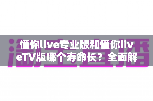 懂你live专业版和懂你liveTV版哪个寿命长？全面解析两大版本使用寿命差异与选购指南