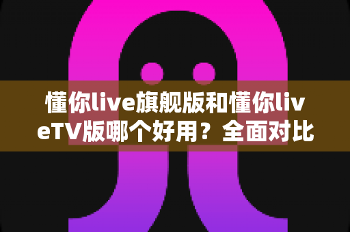懂你live旗舰版和懂你liveTV版哪个好用?全面对比评测帮你选出最适合自己的版本 懂你live旗舰版和懂你liveTV版哪个好用?全面对比评测帮你选出最适合自己的版本