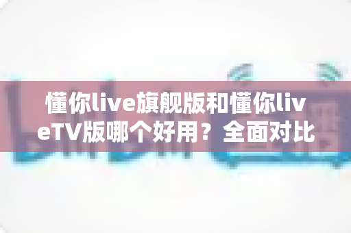 懂你live旗舰版和懂你liveTV版哪个好用?全面对比评测帮你选出最适合自己的版本 懂你live旗舰版和懂你liveTV版哪个好用?全面对比评测帮你选出最适合自己的版本