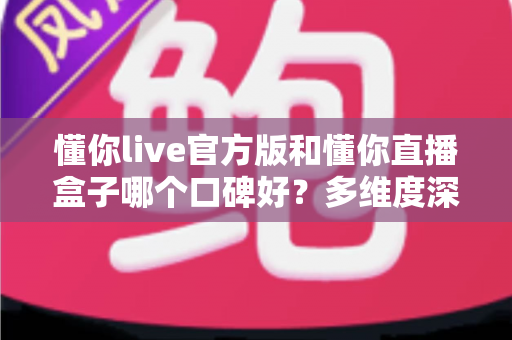 懂你live官方版和懂你直播盒子哪个口碑好？多维度深度对比评测，帮你选出更值得信赖的观看神器