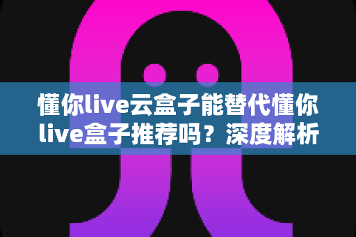 懂你live云盒子能替代懂你live盒子推荐吗?深度解析两者差异与正确选择指南 懂你live云盒子能替代懂你live盒子推荐吗?深度解析两者差异与正确选择指南