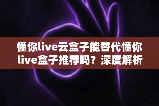 懂你live云盒子能替代懂你live盒子推荐吗？深度解析两者差异与正确选择指南