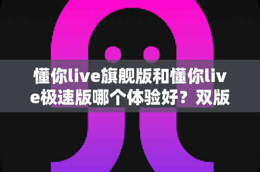 懂你live旗舰版和懂你live极速版哪个体验好？双版本深度对比评测，看完秒懂怎么选