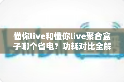 懂你live和懂你live聚合盒子哪个省电？功耗对比全解析，帮你省下每一度电