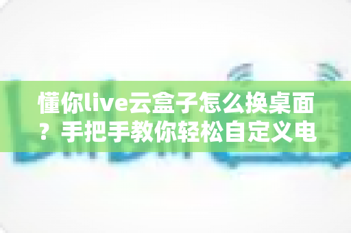 懂你live云盒子怎么换桌面？手把手教你轻松自定义电视主界面，观影体验全面升级