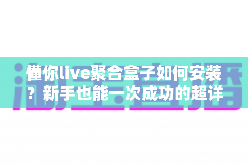 懂你live聚合盒子如何安装？新手也能一次成功的超详细安装教程与避坑指南