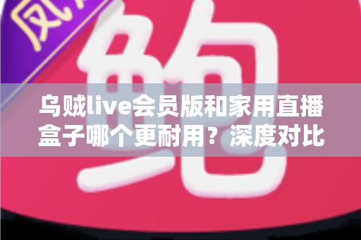 乌贼live会员版和家用直播盒子哪个更耐用?深度对比分析与实用选购指南 乌贼live会员版和家用直播盒子哪个更耐用?深度对比分析与实用选购指南