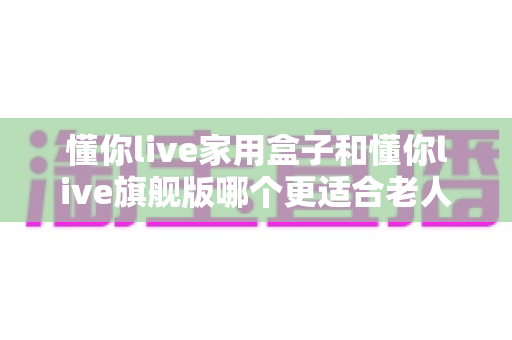 懂你live家用盒子和懂你live旗舰版哪个更适合老人用？一篇文章帮爸妈选对不踩坑