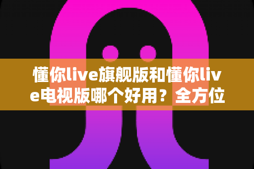 懂你live旗舰版和懂你live电视版哪个好用?全方位对比帮你选出最适合的版本 懂你live旗舰版和懂你live电视版哪个好用?全方位对比帮你选出最适合的版本