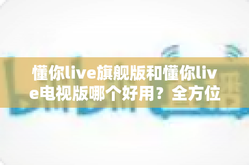 懂你live旗舰版和懂你live电视版哪个好用?全方位对比帮你选出最适合的版本 懂你live旗舰版和懂你live电视版哪个好用?全方位对比帮你选出最适合的版本