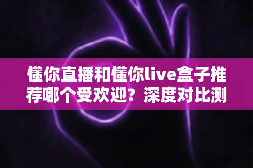 懂你直播和懂你live盒子推荐哪个受欢迎?深度对比测评告诉你答案 懂你直播和懂你live盒子推荐哪个受欢迎?深度对比测评告诉你答案