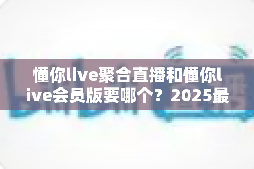 懂你live聚合直播和懂你live会员版要哪个？2025最新版本对比评测与选购避坑指南