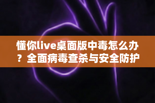 懂你live桌面版中毒怎么办?全面病毒查杀与安全防护实用指南 懂你live桌面版中毒怎么办?全面病毒查杀与安全防护实用指南