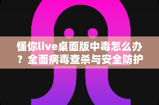 懂你live桌面版中毒怎么办？全面病毒查杀与安全防护实用指南