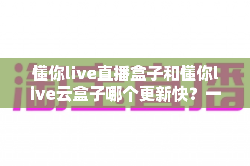懂你live直播盒子和懂你live云盒子哪个更新快？一篇讲透更新机制与选购门道的深度评测