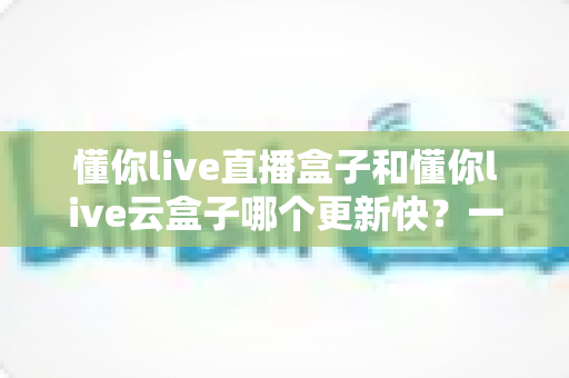 懂你live直播盒子和懂你live云盒子哪个更新快？一篇讲透更新机制与选购门道的深度评测