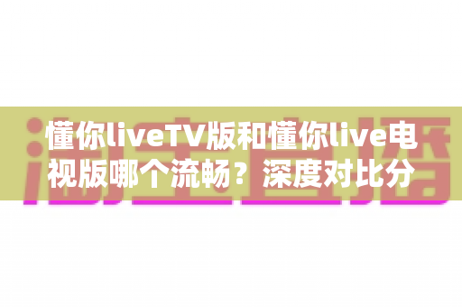 懂你liveTV版和懂你live电视版哪个流畅?深度对比分析与流畅观看全攻略 懂你liveTV版和懂你live电视版哪个流畅?深度对比分析与流畅观看全攻略