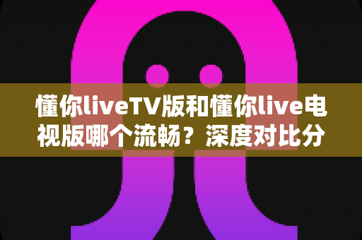 懂你liveTV版和懂你live电视版哪个流畅?深度对比分析与流畅观看全攻略 懂你liveTV版和懂你live电视版哪个流畅?深度对比分析与流畅观看全攻略