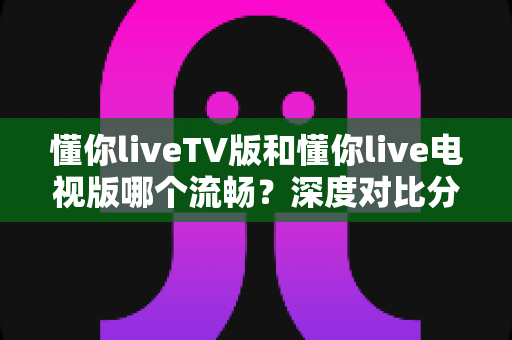 懂你liveTV版和懂你live电视版哪个流畅？深度对比分析与流畅观看全攻略