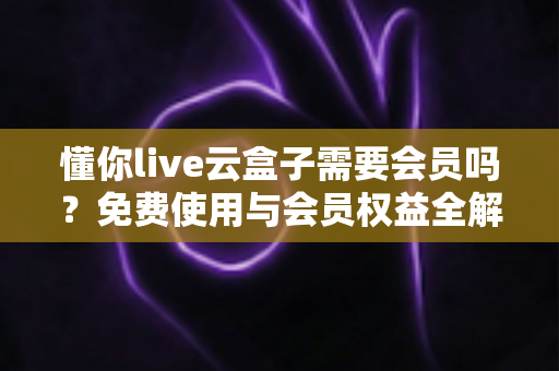 懂你live云盒子需要会员吗？免费使用与会员权益全解析